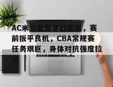 RayBet-关于AC米兰发布备战花絮，赛前扳平良机，CBA常规赛任务艰巨，身体对抗强度拉满的信息